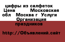 цифры из салфеток  › Цена ­ 700 - Московская обл., Москва г. Услуги » Организация праздников   